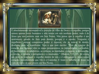 É absolutamente incompatível a posição de filho de Deus e o orgulho, porque
somos apenas seres humanos e não temos em nós nenhum poder, tudo é de
Jesus que nos permite usar em Seu Nome. Não pense que o orgulho é um
sentimento gerado de fora para dentro, porque é o oposto. Ninguém é
orgulhoso, porque conquistou poder e riqueza, ele já estava lá dentro,
doidinho para se manifestar. Veja o que está escrito: “Pois do interior do
coração dos homens vêm os maus pensamentos, as imoralidades, os roubos,
os homicídios, os adultérios, as cobiças, as maldades, o engano, a devassidão,
a inveja, a calúnia, a arrogância e a insensatez.” (Marcos 7:21,22). Só existe
um jeito de combater o orgulho dentro de nós e é entregando a Jesus nosso
coração, reconhecendo que Ele é o Caminho. É lindo o trabalho de Jesus na
vida de todos os que creem em Seu Nome,
 