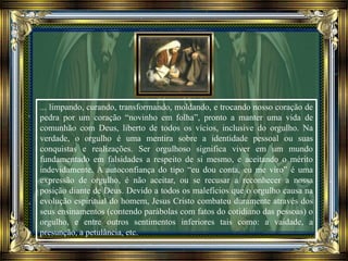 ... limpando, curando, transformando, moldando, e trocando nosso coração de
pedra por um coração “novinho em folha”, pronto a manter uma vida de
comunhão com Deus, liberto de todos os vícios, inclusive do orgulho. Na
verdade, o orgulho é uma mentira sobre a identidade pessoal ou suas
conquistas e realizações. Ser orgulhoso significa viver em um mundo
fundamentado em falsidades a respeito de si mesmo, e aceitando o mérito
indevidamente. A autoconfiança do tipo “eu dou conta, eu me viro” é uma
expressão de orgulho, é não aceitar, ou se recusar a reconhecer a nossa
posição diante de Deus. Devido a todos os malefícios que o orgulho causa na
evolução espiritual do homem, Jesus Cristo combateu duramente através dos
seus ensinamentos (contendo parábolas com fatos do cotidiano das pessoas) o
orgulho, e entre outros sentimentos inferiores tais como: a vaidade, a
presunção, a petulância, etc.
 