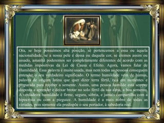 Ora, se hoje possuímos alta posição, se pertencemos a essa ou àquela
nacionalidade, se a nossa pele é dessa ou daquela cor, se cremos assim ou
assado, amanhã poderemos ser completamente diferentes de acordo com as
medidas impositivas da Lei de Causa e Efeito. Agora, vamos falar de
Humildade. Essa palavra é muito usada, mas nem todas as pessoas conseguem
entender o seu verdadeiro significado. O termo humildade vem de húmus,
palavra de origem latina que quer dizer terra fértil, rica em nutrientes e
preparada para receber a semente. Assim, uma pessoa humilde está sempre
disposta a aprender e deixar brotar no solo fértil da sua alma, a boa semente.
A verdadeira humildade é firme, segura, sóbria, e jamais compartilha com a
hipocrisia ou com a pieguice. A humildade é a mais nobre de todas as
virtudes, pois somente ela predispõe o seu portador, à sabedoria real.
 
