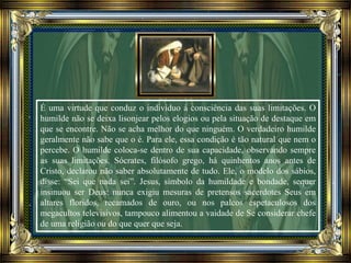 É uma virtude que conduz o indivíduo à consciência das suas limitações. O
humilde não se deixa lisonjear pelos elogios ou pela situação de destaque em
que se encontre. Não se acha melhor do que ninguém. O verdadeiro humilde
geralmente não sabe que o é. Para ele, essa condição é tão natural que nem o
percebe. O humilde coloca-se dentro de sua capacidade, observando sempre
as suas limitações. Sócrates, filósofo grego, há quinhentos anos antes de
Cristo, declarou não saber absolutamente de tudo. Ele, o modelo dos sábios,
disse: “Sei que nada sei”. Jesus, símbolo da humildade e bondade, sequer
insinuou ser Deus: nunca exigiu mesuras de pretensos sacerdotes Seus em
altares floridos, recamados de ouro, ou nos palcos espetaculosos dos
megacultos televisivos, tampouco alimentou a vaidade de Se considerar chefe
de uma religião ou do que quer que seja.
 
