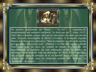 No pretório, questionado por Pilatos — “és rei?” —, respondeu-lhe
tranquilamente sem nenhuma insolência: “tu dizes que sou”... (João, 19:37.)
Todo sábio é humilde, porque sabe que só sabe pouco do muito que deveria
saber. (Pequena Enciclopédia de Moral e Civismo). O Evangelho segundo
Mateus corrobora nossa afirmativa: “Bem-aventurados os pobres de espírito,
pois que deles é o reino dos céus”... (Mateus, 5:3.). Não foi à toa que o Mestre
falou assim logo de início no sermão do monte. Os Espíritos têm
frequentemente se assentado, em suas mensagens escritas ou faladas, via
mediúnica, nesse primeiro item das promessas de Cristo. Essa redundância
está na razão direta da primazia de se ser humilde antes de tudo, mas de
coração; não se pode, pois, ser realmente caridoso sem “pobreza”, ou
“humildade”, de espírito.
 