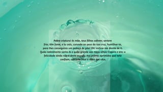 Pobre criatura! és mãe, teus filhos sofrem; sentem
frio; têm fome, e tu vais, curvada ao peso da tua cruz, humilhar-te,
para lhes conseguires um pedaço de pão! Oh! inclino-me diante de ti.
Quão nobremente santa és e quão grande aos meus olhos! Espera e ora; a
felicidade ainda não é deste mundo. Aos pobres oprimidos que nele
confiam, concede Deus o reino dos céus.
 