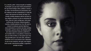 E tu, donzela, pobre criança lançada ao trabalho,
às privações, por que esses tristes pensamentos?
Por que choras? Dirige a Deus, piedoso e sereno, o
teu olhar: ele dá alimento aos passarinhos; tem-
lhe confiança: ele não te abandonará. O ruído das
festas, dos prazeres do mundo, faz bater-te o
coração; também desejaras adornar de flores os
teus cabelos e misturar-te com os venturosos da
Terra. Dizes de ti para contigo que, como essas
mulheres que vês passar, despreocupadas e
risonhas, também poderias ser rica. Oh! cala-te,
criança! Se soubesses quantas lágrimas e
dores inomináveis se ocultam sob esses vestidos
recamados, quantos soluços são abafados pelos
sons dessa orquestra rumorosa, preferirias o
teu humilde retiro e a tua pobreza. Conserva-te
pura aos olhos de Deus, se não queres que o teu
anjo guardião para o seu seio volte, cobrindo o
semblante com as suas brancas asas e deixando-
te com os teus remorsos, sem guia, sem amparo,
neste mundo, onde ficarias perdida, a aguardar a
punição no outro.
 