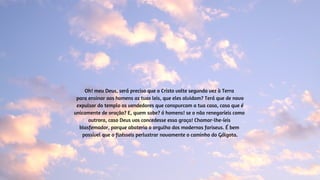 Oh! meu Deus, será preciso que o Cristo volte segunda vez à Terra
para ensinar aos homens as tuas leis, que eles olvidam? Terá que de novo
expulsar do templo os vendedores que conspurcam a tua casa, casa que é
unicamente de oração? E, quem sabe? ó homens! se o não renegaríeis como
outrora, caso Deus vos concedesse essa graça! Chamar-lhe-íeis
blasfemador, porque abateria o orgulho dos modernos fariseus. É bem
possível que o fizésseis perlustrar novamente o caminho do Gólgota.
 