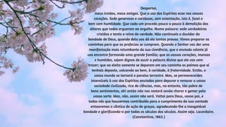 Despertai,
meus irmãos, meus amigos. Que a voz dos Espíritos ecoe nos vossos
corações. Sede generosos e caridosos, sem ostentação, isto é, fazei o
bem com humildade. Que cada um proceda pouco a pouco à demolição dos
altares que todos ergueram ao orgulho. Numa palavra: sede verdadeiros
cristãos e tereis o reino da verdade. Não continueis a duvidar da
bondade de Deus, quando dela vos dá ele tantas provas. Vimos preparar os
caminhos para que as profecias se cumpram. Quando o Senhor vos der uma
manifestação mais retumbante da sua clemência, que o enviado celeste já
vos encontre formando uma grande família; que os vossos corações, mansos
e humildes, sejam dignos de ouvir a palavra divina que ele vos vem
trazer; que ao eleito somente se deparem em seu caminho as palmas que aí
tenhais deposto, volvendo ao bem, à caridade, à fraternidade. Então, o
vosso mundo se tornará o paraíso terrestre. Mas, se permanecerdes
insensíveis à voz dos Espíritos enviados para depurar e renovar a vossa
sociedade civilizada, rica de ciências, mas, no entanto, tão pobre de
bons sentimentos, ah! então não nos restará senão chorar e gemer pela
vossa sorte. Mas, não, assim não será. Voltai para Deus, vosso pai, e
todos nós que houvermos contribuído para o cumprimento da sua vontade
entoaremos o cântico de ação de graças, agradecendo-lhe a inesgotável
bondade e glorificando-o por todos os séculos dos séculos. Assim seja. Lacordaire.
(Constantina, 1863.)
 