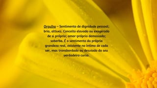 Orgulho – Sentimento de dignidade pessoal;
brio, altivez. Conceito elevado ou exagerado
de si próprio; amor-próprio demasiado;
soberba. É o sentimento da própria
grandeza real, existente no íntimo de cada
ser, mas transbordado ou desviado do seu
verdadeiro curso.
 