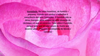 Humildade. Do latim humilitas, de humilis =
pequeno. Virtude que conduz o indivíduo à
consciência das suas limitações. O humilde não se
deixa lisonjear pelos elogios ou pela situação de
destaque em que se encontre. Todo sábio é humilde,
porque sabe que só sabe pouco do muito que
deveria saber. (Pequena Enciclopédia de Moral e
Civismo)
 