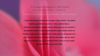 O Evangelho Segundo o Espiritismo
Instruções dos Espíritos: | Capitulo VII
O ORGULHO E A HUMILDADE LACORDAIRE - CONSTANTINA 1863
" Venho até vós para encorajar-vos a seguir o bom caminho. "Aos pobres
Espíritos que habitaram outrora a Terra, conferiu Deus a
missão de vos esclarecer. Bendito seja Ele, pela graça que nos concede: a
de podermos auxiliar o vosso aperfeiçoamento. Que o Espírito Santo me
ilumine e ajude a tornar compreensível a minha palavra, outorgando-me o
favor de pô-la ao alcance de todos! Oh! vós, encarnados, que vos achais
em prova e buscais a luz, que a vontade de Deus venha em meu auxílio
para fazê-la brilhar aos vossos olhos!
 