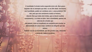 A humildade é virtude muito esquecida entre vós. Bem pouco
seguidos são os exemplos que dela se vos têm dado. Entretanto,
sem humildade, podeis ser caridosos com o vosso próximo? Oh!
não, pois que este sentimento nivela os homens,
dizendo-lhes que todos são irmãos, que se devem auxiliar
mutuamente, e os induz ao bem. Sem a humildade, apenas vos
adornais de virtudes que
não possuís, como se trouxésseis um vestuário para ocultar as
deformidades do vosso corpo. Lembrai-vos dAquele que nos
salvou;
lembrai-vos da sua humildade, que tão grande o fez, colocando-
o acima de todos os profetas.
 