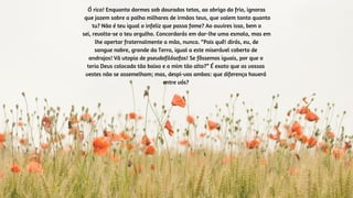 Ó rico! Enquanto dormes sob dourados tetos, ao abrigo do frio, ignoras
que jazem sobre a palha milhares de irmãos teus, que valem tanto quanto
tu? Não é teu igual o infeliz que passa fome? Ao ouvires isso, bem o
sei, revolta-se o teu orgulho. Concordarás em dar-lhe uma esmola, mas em
lhe apertar fraternalmente a mão, nunca. “Pois quê! dirás, eu, de
sangue nobre, grande da Terra, igual a este miserável coberto de
andrajos! Vã utopia de pseudofilósofos! Se fôssemos iguais, por que o
teria Deus colocado tão baixo e a mim tão alto?” É exato que as vossas
vestes não se assemelham; mas, despi-vos ambos: que diferença haverá
entre vós?
 