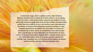 A nobreza do sangue, dirás; a química, porém, ainda nenhuma
diferença descobriu entre o sangue de um grão-senhor e o de um plebeu;
entre o do senhor e o do escravo. Quem te garante que também tu já não
tenhas sido miserável e desgraçado como ele? Que também não hajas pedido
esmola? Que não a pedirás um dia a esse mesmo a quem hoje desprezas?
São eternas as riquezas? Não desaparecem quando se extingue o corpo,
envoltório perecível do teu Espírito? Ah! lança sobre ti um pouco de
humildade! Põe os olhos, afinal, na realidade das coisas deste mundo,
sobre o que dá lugar ao engrandecimento e ao rebaixamento no outro;
lembra-te de que a morte não te poupará, como a nenhum homem; que os
teus títulos não te preservarão do seu golpe; que ela te poderá ferir
amanhã, hoje, a qualquer hora. Se te enterras no teu orgulho, oh! quanto
então te lamento, pois bem digno de compaixão serás.
 