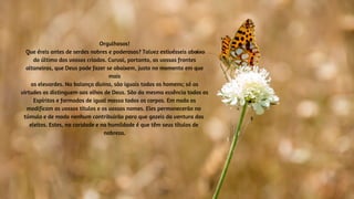 Orgulhosos!
Que éreis antes de serdes nobres e poderosos? Talvez estivésseis abaixo
do último dos vossos criados. Curvai, portanto, as vossas frontes
altaneiras, que Deus pode fazer se abaixem, justo no momento em que
mais
as elevardes. Na balança divina, são iguais todos os homens; só as
virtudes os distinguem aos olhos de Deus. São da mesma essência todos os
Espíritos e formados de igual massa todos os corpos. Em nada os
modificam os vossos títulos e os vossos nomes. Eles permanecerão no
túmulo e de modo nenhum contribuirão para que gozeis da ventura dos
eleitos. Estes, na caridade e na humildade é que têm seus títulos de
nobreza.
 