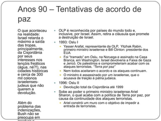 Anos 90 – Tentativas de acordo de pazO que aconteceu na realidade: Israel retarda o máximo a saída das tropas, principalmente, da Cisjordânia por seus interesses nos lençóis freáticos (água, né?!), nas cidades históricas e cerca de 300 mil colonos israelenses-judeus que não querem a devolução.Além do problema das indenizações, Bush não se preocupa em resolver o conflito. OLP é reconhecida por países do mundo todo e, inclusive, por Israel. Assim, retira a cláusula que promete a destruição de Israel.1993: Oslu IYasser Arafat, representante da OLP,  Yitzhak Rabin, primeiro ministro israelense e Bill Clinton: presidente dos EUAFoi “tramado” em Oslu, na Noruega e assinado na Casa Branca, em Washington. Israel devolveria a Faixa de Gaza e Jericó. Os palestinos e comprometeriam acabar com os ataques terroristas. “Terra por paz”Nem todos aceitaram o acordo e os ataques continuam.O ministro é assassinado por um israelense, que o acusava de traição à pátria judaica.1996: Oslu IIDevolução total da Cisjordânia até 1999Sobe ao poder o primeiro ministro israelense Ariel Sharon, o qual acaba com a política de Terra por paz, por causa da continuidade dos ataques terroristas.Ariel constrói um muro com o objetivo de impedir a entrada de terroristas.