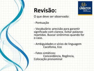 Revisão:
O que deve ser observado:
- Pontuação
- Vocabulário: precisão para garantir
significado com clareza. Evitar palavras
repetidas. Buscar sinônimos quando for
o caso.
- Ambiguidades e vícios de linguagem
Cacofonia, Eco
- Fatos sintáticos:
Concordância, Regência,
Colocação pronominal
 