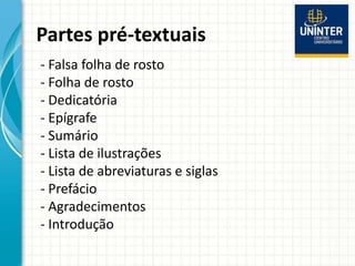 Partes pré-textuais
- Falsa folha de rosto
- Folha de rosto
- Dedicatória
- Epígrafe
- Sumário
- Lista de ilustrações
- Lista de abreviaturas e siglas
- Prefácio
- Agradecimentos
- Introdução
 