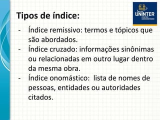 Tipos de índice:
- Índice remissivo: termos e tópicos que
são abordados.
- Índice cruzado: informações sinônimas
ou relacionadas em outro lugar dentro
da mesma obra.
- Índice onomástico: lista de nomes de
pessoas, entidades ou autoridades
citados.
 