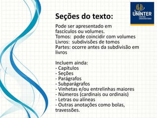 Seções do texto:
Pode ser apresentado em
fascículos ou volumes.
Tomos: pode coincidir com volumes
Livros: subdivisões de tomos
Partes: ocorre antes da subdivisão em
livros
Incluem ainda:
- Capítulos
- Seções
- Parágrafos
- Subparágrafos
- Vinhetas e/ou entrelinhas maiores
- Números (cardinais ou ordinais)
- Letras ou alíneas
- Outras anotações como bolas,
travessões.
 