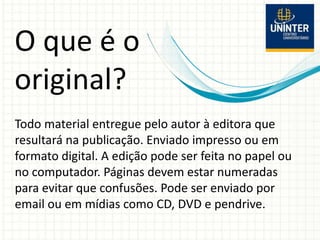 O que é o
original?
Todo material entregue pelo autor à editora que
resultará na publicação. Enviado impresso ou em
formato digital. A edição pode ser feita no papel ou
no computador. Páginas devem estar numeradas
para evitar que confusões. Pode ser enviado por
email ou em mídias como CD, DVD e pendrive.
 