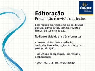 Editoração
Preparação e revisão dos textos
Empregado em vários meios de difusão
cultural como livros, jornais, revistas,
filmes, discos e televisão.
No livro é dividido em três momentos:
- pré-industrial: busca, seleção,
contratação e adequações dos originais
para publicação;
- industrial: composição, impressão e
acabamento;
- pós-industrial: comercialização.
 