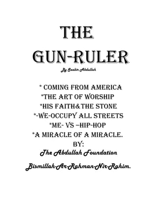 The
Gun-RuleRBy Saabir Abdullah
* CominG FRom AmeRiCA
*The ART oF WoRship
*his FAiTh&The sTone
*-We-oCCupy All sTReeTs
*me- Vs –hip-hop
*A miRACle oF A miRACle.
By:
The Abdullah Foundation
Bismillah-Ar-Rahman-Nir-Rahim.
 