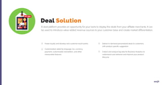 Deal Solution
A deal platform provides an opportunity for your bank to display the deals from your affiliate merchants. It can
be used to introduce value added revenue sources to your customer base and create market differentiation.
Foster loyalty and develop new customer touch points
Customization aided by language, tax, currency,
payment, customizable newsletters, and other
measurable features
Deliver in-demand personalized deals to customers,
with product specific suggestion
Collect and analyze big data for Business Analytics to
understand user behavior and improve your product
lifecycle
 