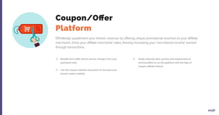 Effortlessly supplement your intrinsic revenue by offering unique promotional vouchers to your affiliate
merchants. Drive your affiliate merchants’ sales, thereby increasing your 'non-interest income' earned
through transactions.
Benefit from traffic-driven service charges from your
partnered sites
Use the coupon website ecosystem to increase your
brand’s online visibility
Vastly reduced start-up time and requirement of
minimal effort to run the platform with the help of
coupon affiliate feature
Coupon/Offer
Platform
 