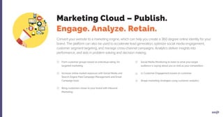 Convert your website to a marketing engine, which can help you create a 360 degree online identity for your
brand. The platform can also be used to accelerate lead generation, optimize social media engagement,
customer segment targeting, and manage cross-channel campaigns. Analytics deliver insights into
performance, and aids in problem solving and decision making.
Form customer groups based on individual rating, for
targeted marketing
Increase online market exposure with Social Media and
Search Engine Paid Campaign Management and Email
Campaign tools
Bring customers closer to your brand with Inbound
Marketing
Social Media Monitoring to listen to what your target
audience is saying about you as well as your competitors
1:1 Customer Engagement based on customer
Shape marketing strategies using customer analytics
Marketing Cloud – Publish.
Engage. Analyze. Retain.
 
