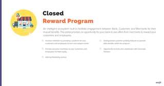 Increase retention by providing a platform for your
customers and employees to earn and redeem points
Provide exclusive incentives to your Customers and
Employees for their loyalty
Internal Marketing avenue
Distinguished customer profiling features to provide
elite benefits within the program
Opportunity to invite and collaborate with Corporate
Partners
Closed
Reward Program
An intelligent ecosystem built to facilitate engagement between Bank, Customers and Merchants for their
mutual beneﬁts. The portal provides an opportunity for your bank to use offers from merchants to reward your
customers and employees.
 