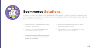 An advanced ecommerce platform that facilitates merchant-customer interaction. Know which customers you
want to keep and grow beyond your product-based view. Evaluate customer spending patterns and segment
them based on their actual value.
Advanced analytics to understand purchase patterns
and segment consumer base
Recommend your products according to customer
specific needs and purchase behavior
Empower customers by facilitating an opportunity to
choose what to do with the reward points, loyalty
bonuses, and gift vouchers
Avenue for cross-selling financial products and services
along with third party merchandise
A launch platform to test and introduce your new services
and products with minimum expenditure
Ecommerce Solutions
 