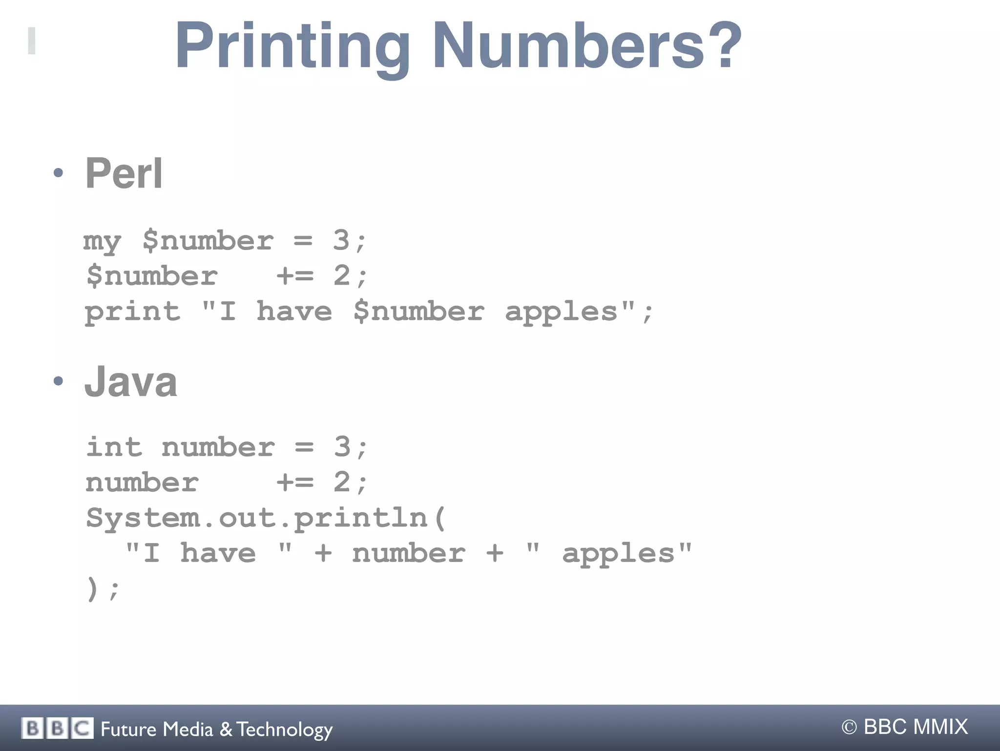 Printing Numbers?
• Perl
 my $number = 3;
 $number   += 2;
 print "I have $number apples";

• Java
 int number = 3;
 number    += 2;
 System.out.println(
   "I have " + number + " apples"
 );



  Future Media & Technology          BBC MMIX
 
