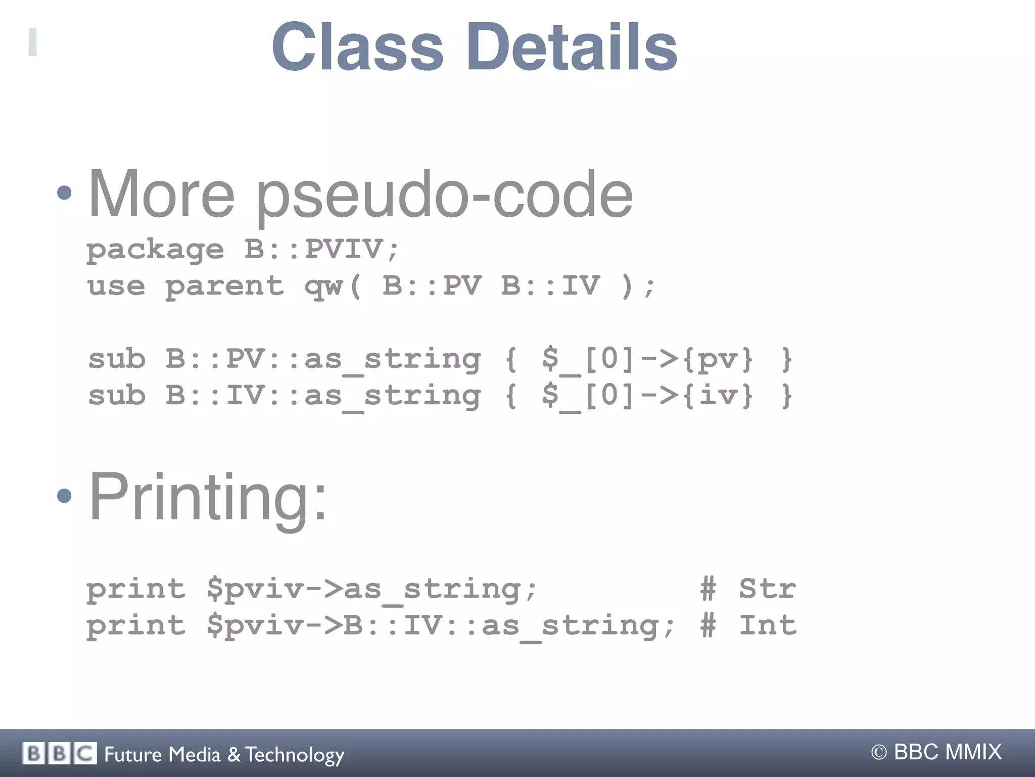 Class Details

• More pseudo-code
 package B::PVIV;
 use parent qw( B::PV B::IV );

 sub B::PV::as_string { $_[0]->{pv} }
 sub B::IV::as_string { $_[0]->{iv} }


• Printing:
 print $pviv->as_string;        # Str
 print $pviv->B::IV::as_string; # Int


  Future Media & Technology              BBC MMIX
 