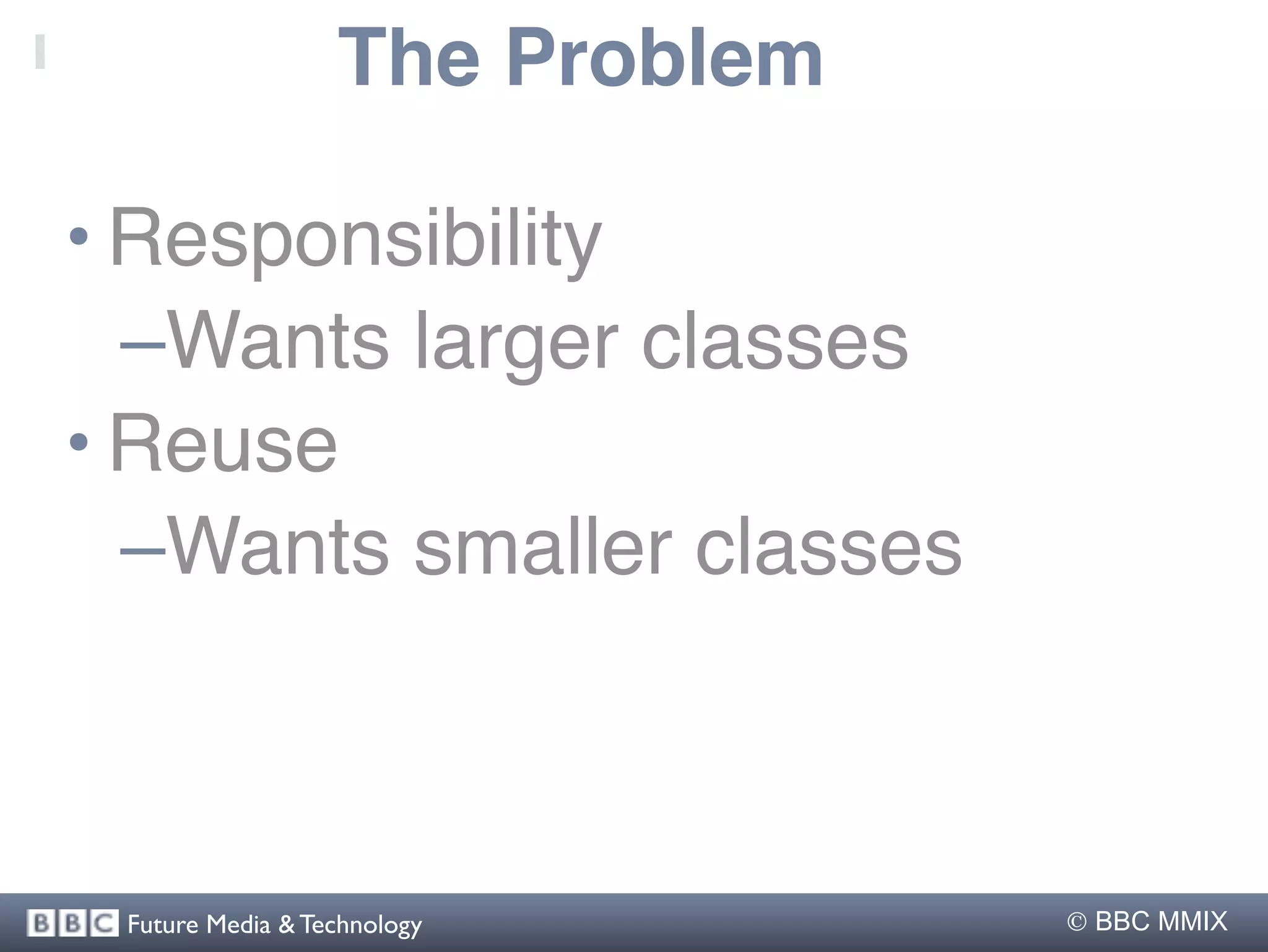 The Problem

• Responsibility
  –Wants larger classes
• Reuse
  –Wants smaller classes



 Future Media & Technology       BBC MMIX
 