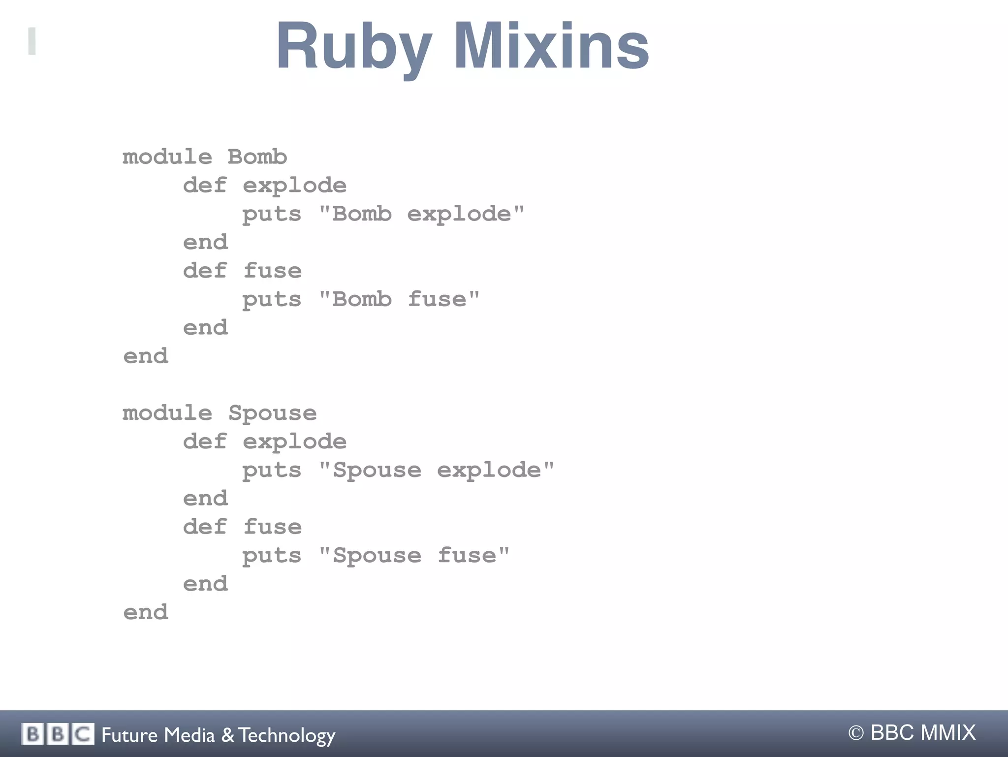 Ruby Mixins
  module Bomb
      def explode
          puts "Bomb explode"
      end
      def fuse
          puts "Bomb fuse"
      end
  end

  module Spouse
      def explode
          puts "Spouse explode"
      end
      def fuse
          puts "Spouse fuse"
      end
  end



Future Media & Technology          BBC MMIX
 
