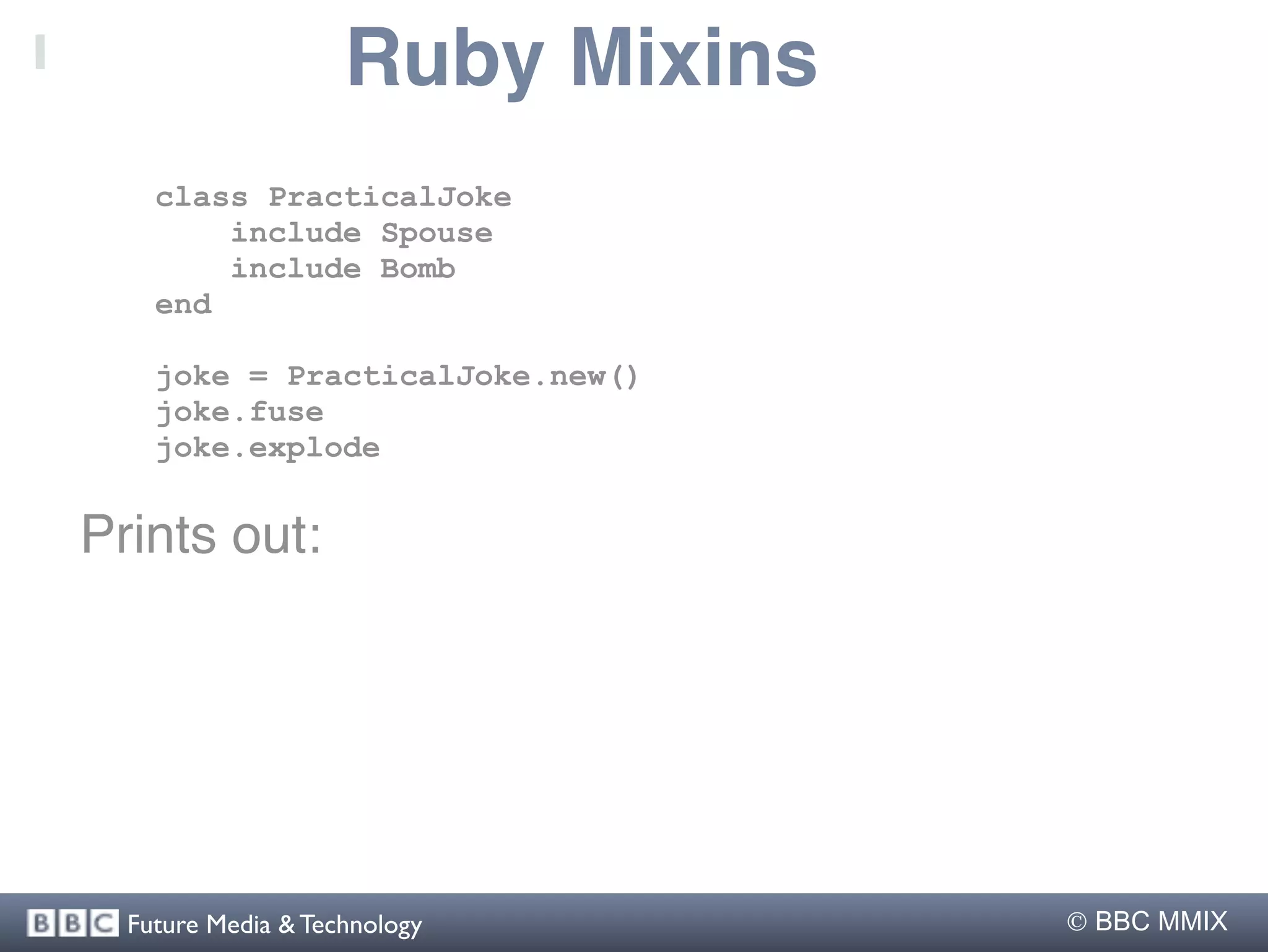 Ruby Mixins
    class PracticalJoke
        include Spouse
        include Bomb
    end

    joke = PracticalJoke.new()
    joke.fuse
    joke.explode


Prints out:




  Future Media & Technology        BBC MMIX
 
