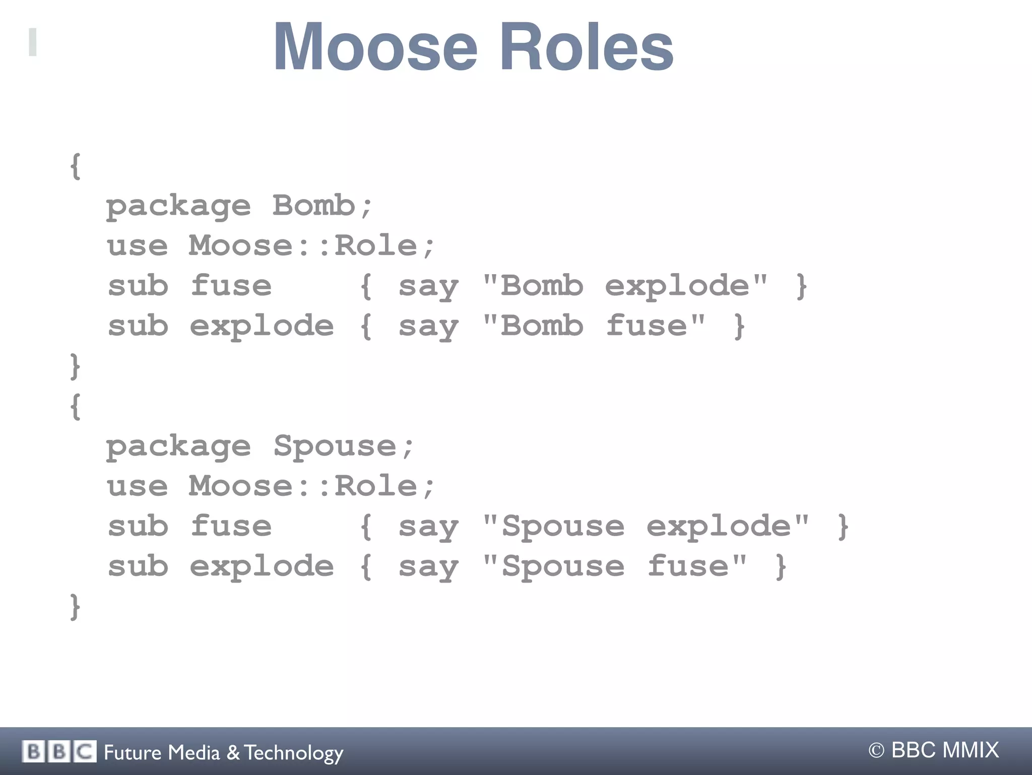 Moose Roles
{
    package Bomb;
    use Moose::Role;
    sub fuse    { say "Bomb explode" }
    sub explode { say "Bomb fuse" }
}
{
    package Spouse;
    use Moose::Role;
    sub fuse    { say "Spouse explode" }
    sub explode { say "Spouse fuse" }
}



    Future Media & Technology               BBC MMIX
 
