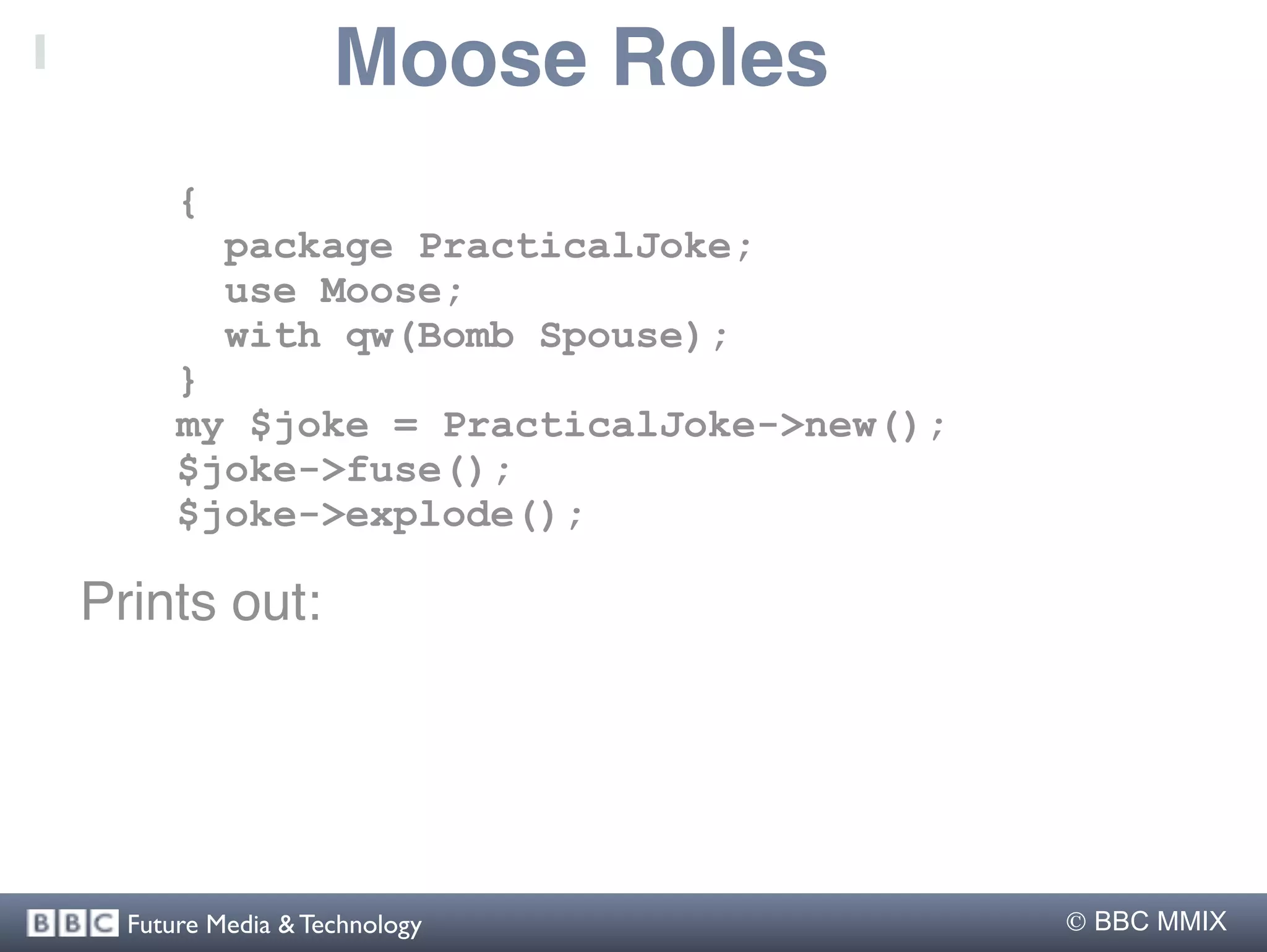 Moose Roles
      {
          package PracticalJoke;
          use Moose;
          with qw(Bomb Spouse);
      }
      my $joke = PracticalJoke->new();
      $joke->fuse();
      $joke->explode();

Prints out:




  Future Media & Technology               BBC MMIX
 