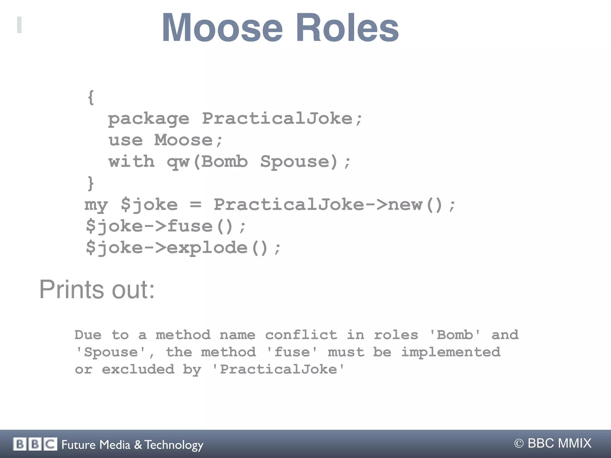 Moose Roles
      {
          package PracticalJoke;
          use Moose;
          with qw(Bomb Spouse);
      }
      my $joke = PracticalJoke->new();
      $joke->fuse();
      $joke->explode();

Prints out:
    Due to a method name conflict in roles 'Bomb' and
    'Spouse', the method 'fuse' must be implemented
    or excluded by 'PracticalJoke'




  Future Media & Technology                          BBC MMIX
 