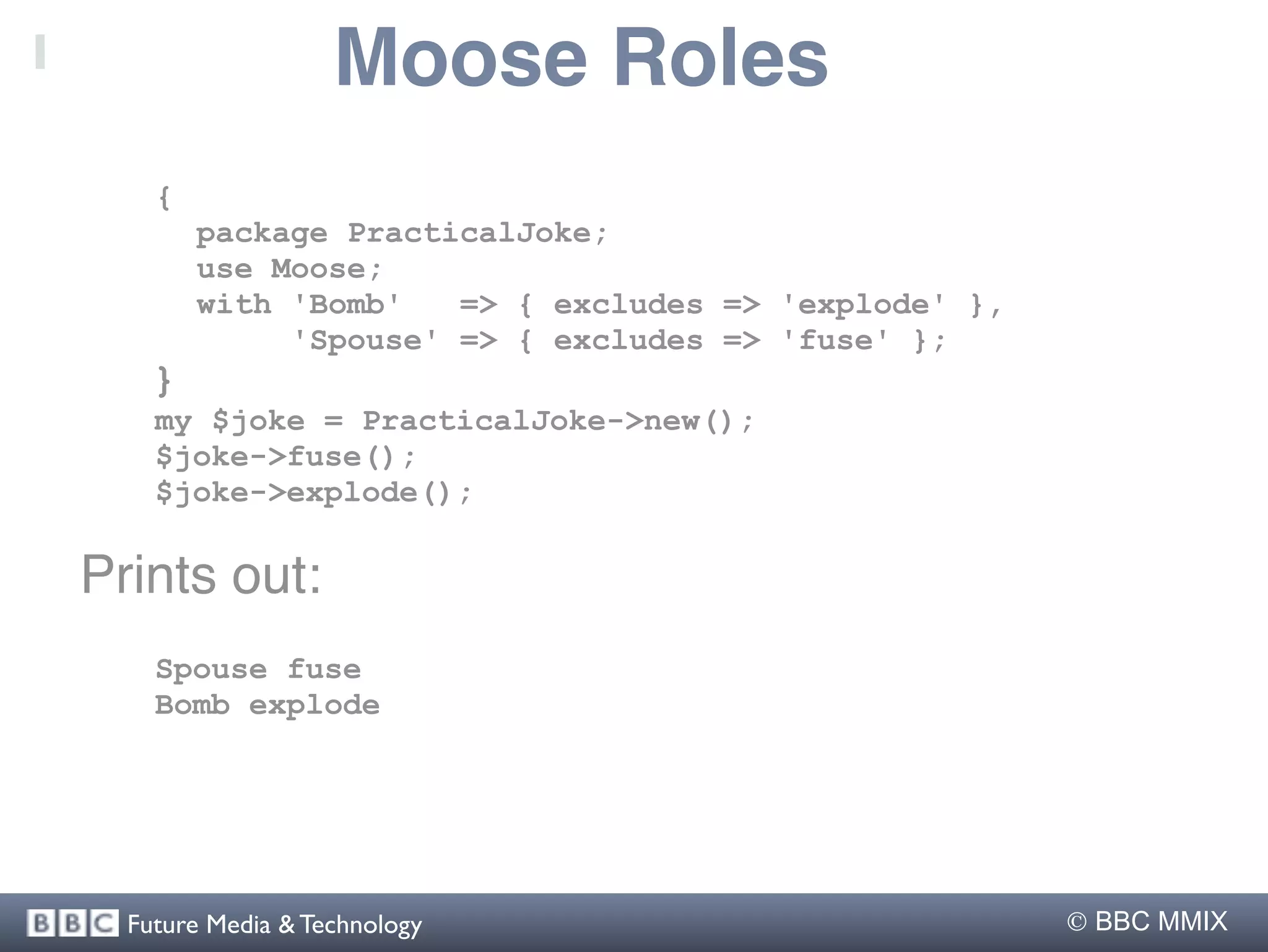 Moose Roles
    {
        package PracticalJoke;
        use Moose;
        with 'Bomb'   => { excludes => 'explode' },
             'Spouse' => { excludes => 'fuse' };
    }
    my $joke = PracticalJoke->new();
    $joke->fuse();
    $joke->explode();

Prints out:
    Spouse fuse
    Bomb explode




  Future Media & Technology                            BBC MMIX
 