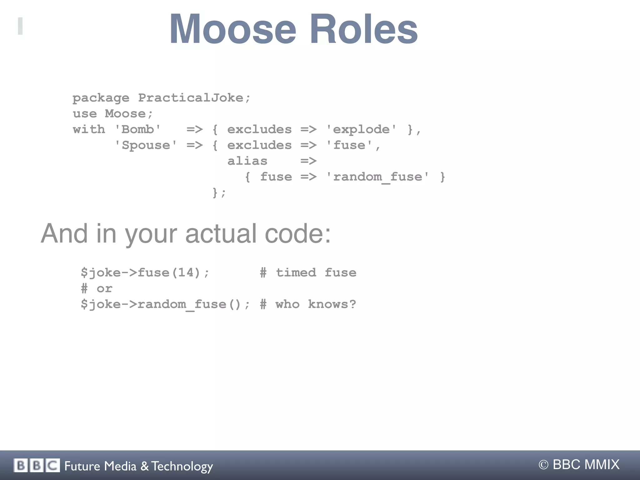 Moose Roles
  package PracticalJoke;
  use Moose;
  with 'Bomb'   => { excludes    => 'explode' },
       'Spouse' => { excludes    => 'fuse',
                      alias      =>
                        { fuse   => 'random_fuse' }
                   };


And in your actual code:
   $joke->fuse(14);      # timed fuse
   # or
   $joke->random_fuse(); # who knows?




 Future Media & Technology                             BBC MMIX
 