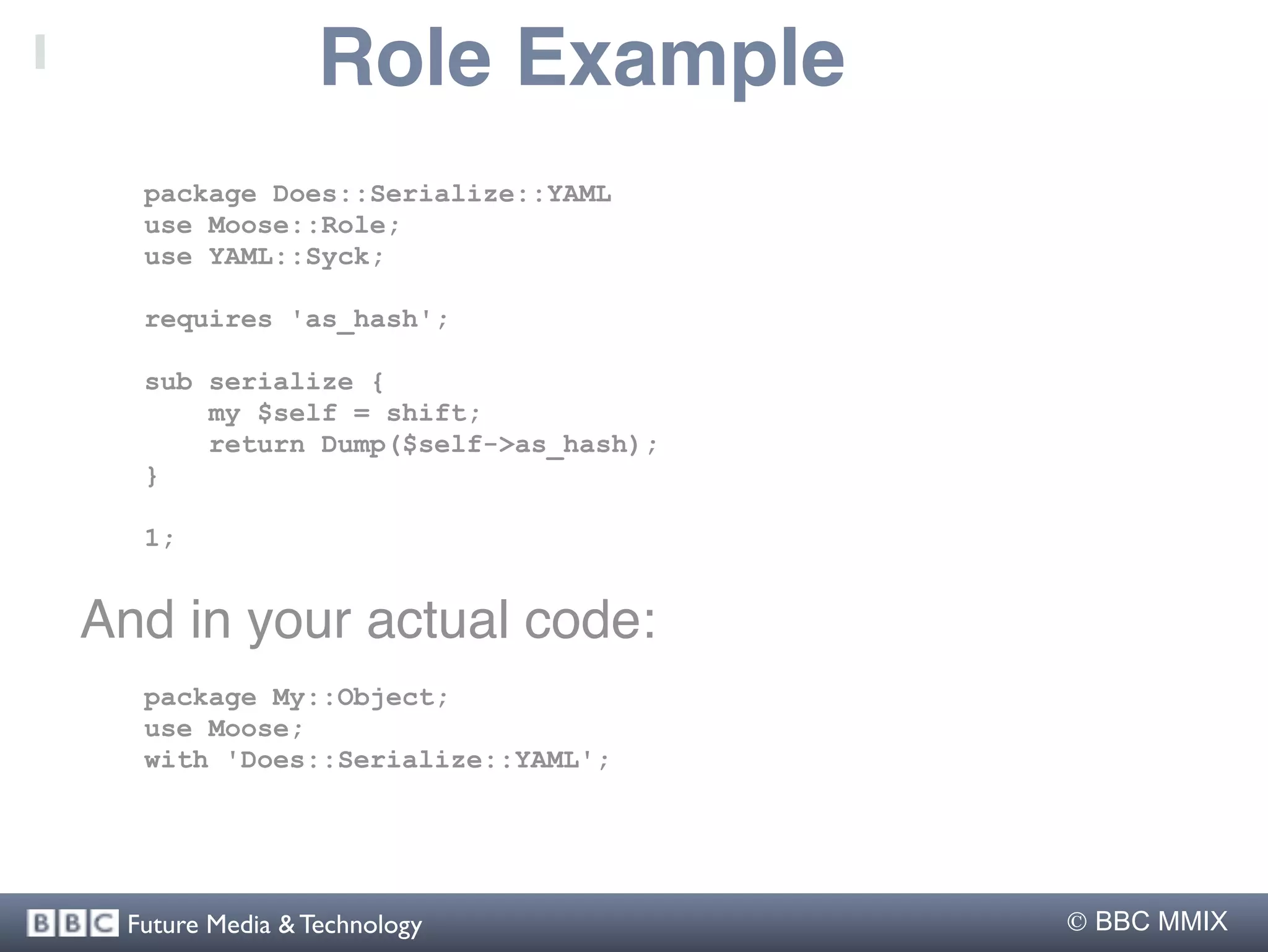 Role Example
  package Does::Serialize::YAML
  use Moose::Role;
  use YAML::Syck;

  requires 'as_hash';

  sub serialize {
      my $self = shift;
      return Dump($self->as_hash);
  }

  1;


And in your actual code:
  package My::Object;
  use Moose;
  with 'Does::Serialize::YAML';




 Future Media & Technology            BBC MMIX
 