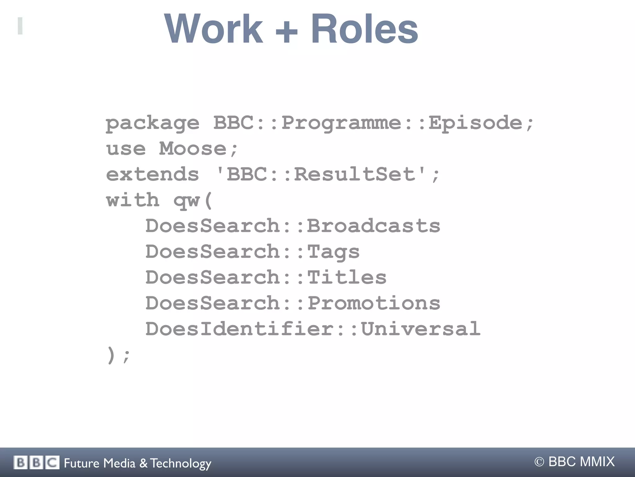 Work + Roles

       package BBC::Programme::Episode;
       use Moose;
       extends 'BBC::ResultSet';
       with qw(
          DoesSearch::Broadcasts
          DoesSearch::Tags
          DoesSearch::Titles
          DoesSearch::Promotions
          DoesIdentifier::Universal
       );



Future Media & Technology              BBC MMIX
 
