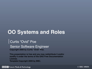OO Systems and Roles
 Curtis “Ovid” Poe
 Senior Software Engineer
Copyright 2009 by Curtis “Ovid” Poe.

This presentation is free and you may redistribute it and/or
modify it under the terms of the GNU Free Documentation
License.
Template Copyright 2009 by BBC.


Future Media & Technology                                       BBC MMIX
 