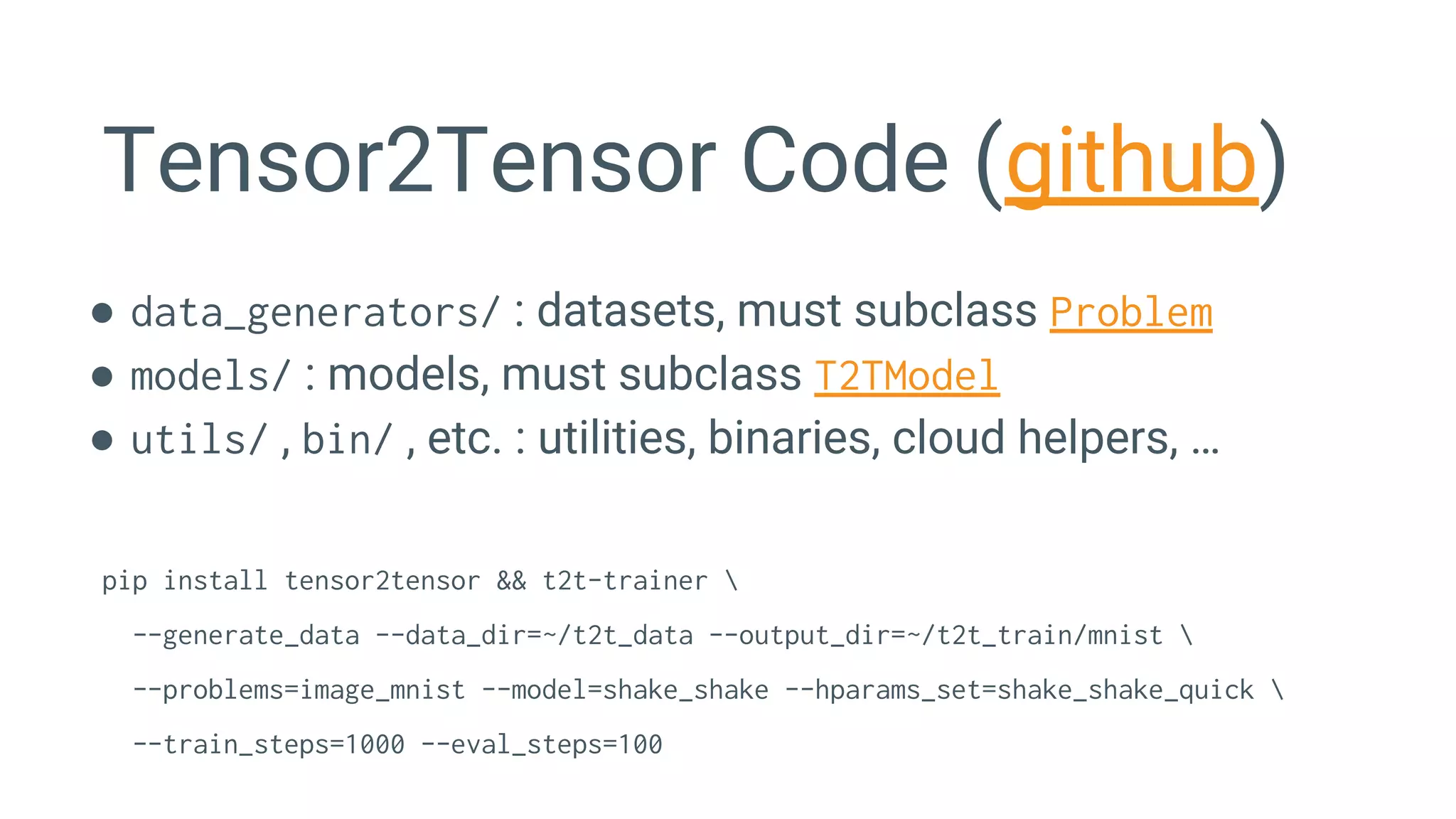 Tensor2Tensor Code (github)
● data_generators/ : datasets, must subclass Problem
● models/ : models, must subclass T2TModel
● utils/ , bin/ , etc. : utilities, binaries, cloud helpers, …
pip install tensor2tensor && t2t-trainer 
--generate_data --data_dir=~/t2t_data --output_dir=~/t2t_train/mnist 
--problems=image_mnist --model=shake_shake --hparams_set=shake_shake_quick 
--train_steps=1000 --eval_steps=100
 