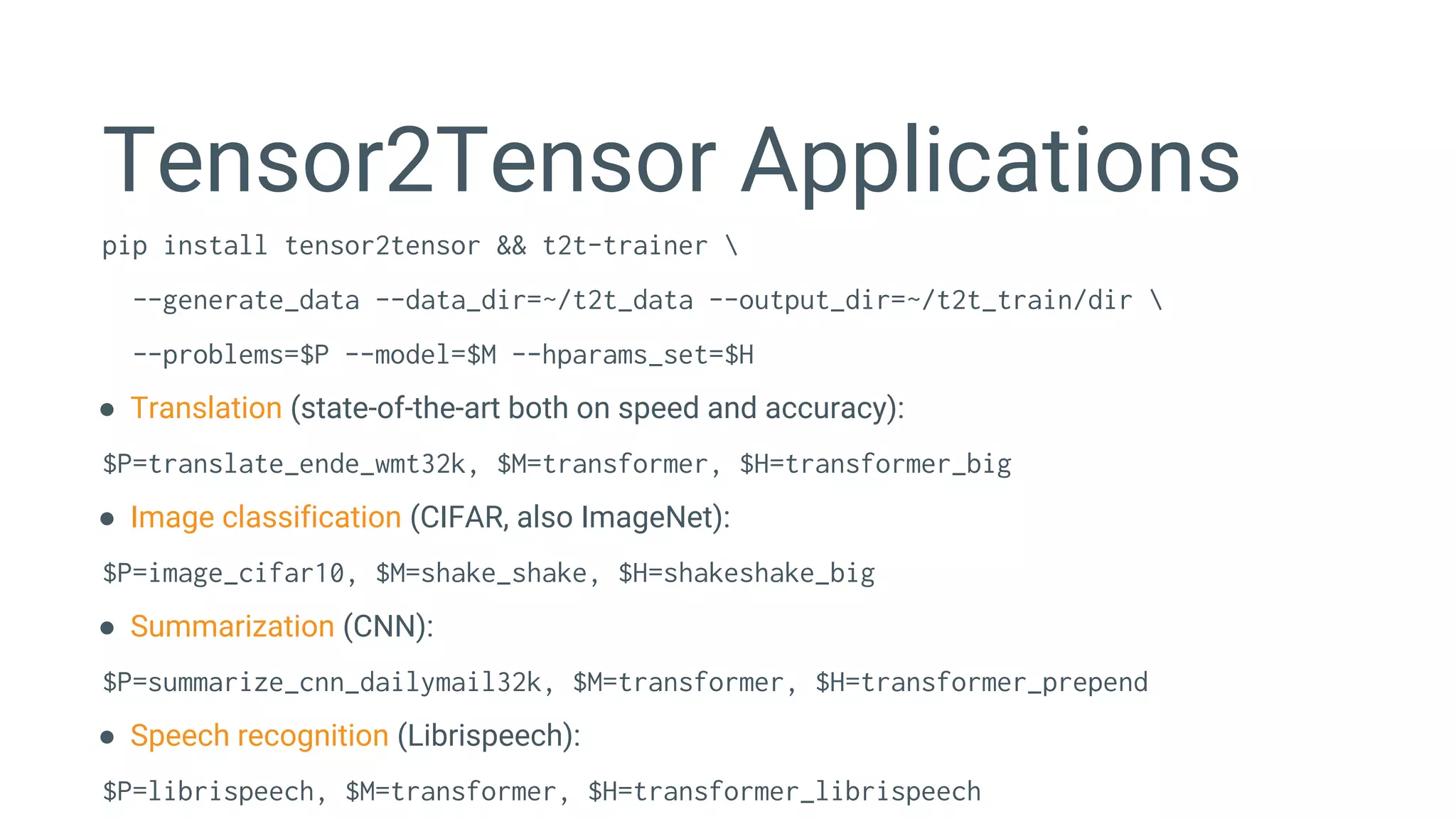 Tensor2Tensor Applications
pip install tensor2tensor && t2t-trainer 
--generate_data --data_dir=~/t2t_data --output_dir=~/t2t_train/dir 
--problems=$P --model=$M --hparams_set=$H
● Translation (state-of-the-art both on speed and accuracy):
$P=translate_ende_wmt32k, $M=transformer, $H=transformer_big
● Image classification (CIFAR, also ImageNet):
$P=image_cifar10, $M=shake_shake, $H=shakeshake_big
● Summarization (CNN):
$P=summarize_cnn_dailymail32k, $M=transformer, $H=transformer_prepend
● Speech recognition (Librispeech):
$P=librispeech, $M=transformer, $H=transformer_librispeech
 