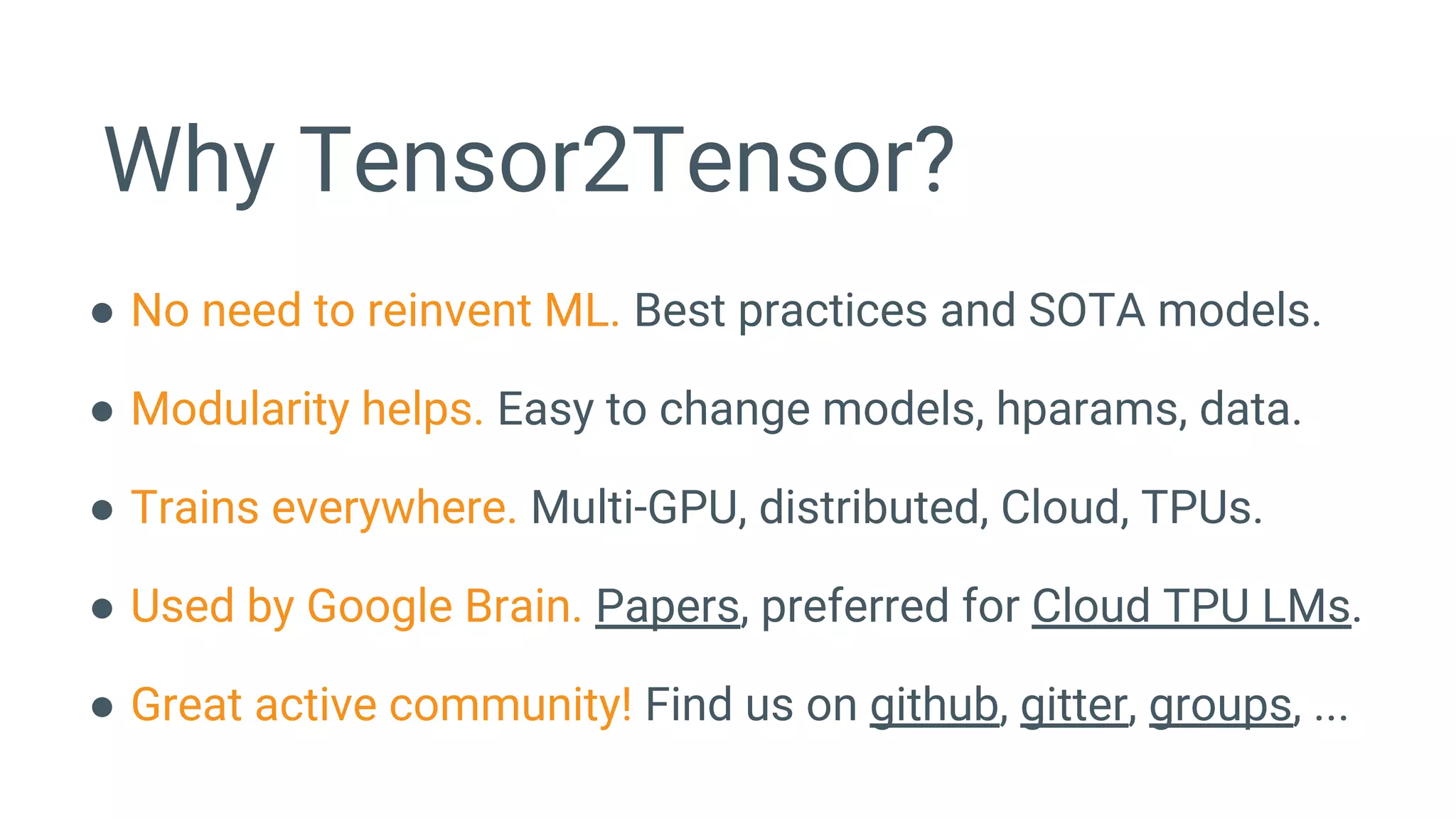 Why Tensor2Tensor?
● No need to reinvent ML. Best practices and SOTA models.
● Modularity helps. Easy to change models, hparams, data.
● Trains everywhere. Multi-GPU, distributed, Cloud, TPUs.
● Used by Google Brain. Papers, preferred for Cloud TPU LMs.
● Great active community! Find us on github, gitter, groups, ...
 