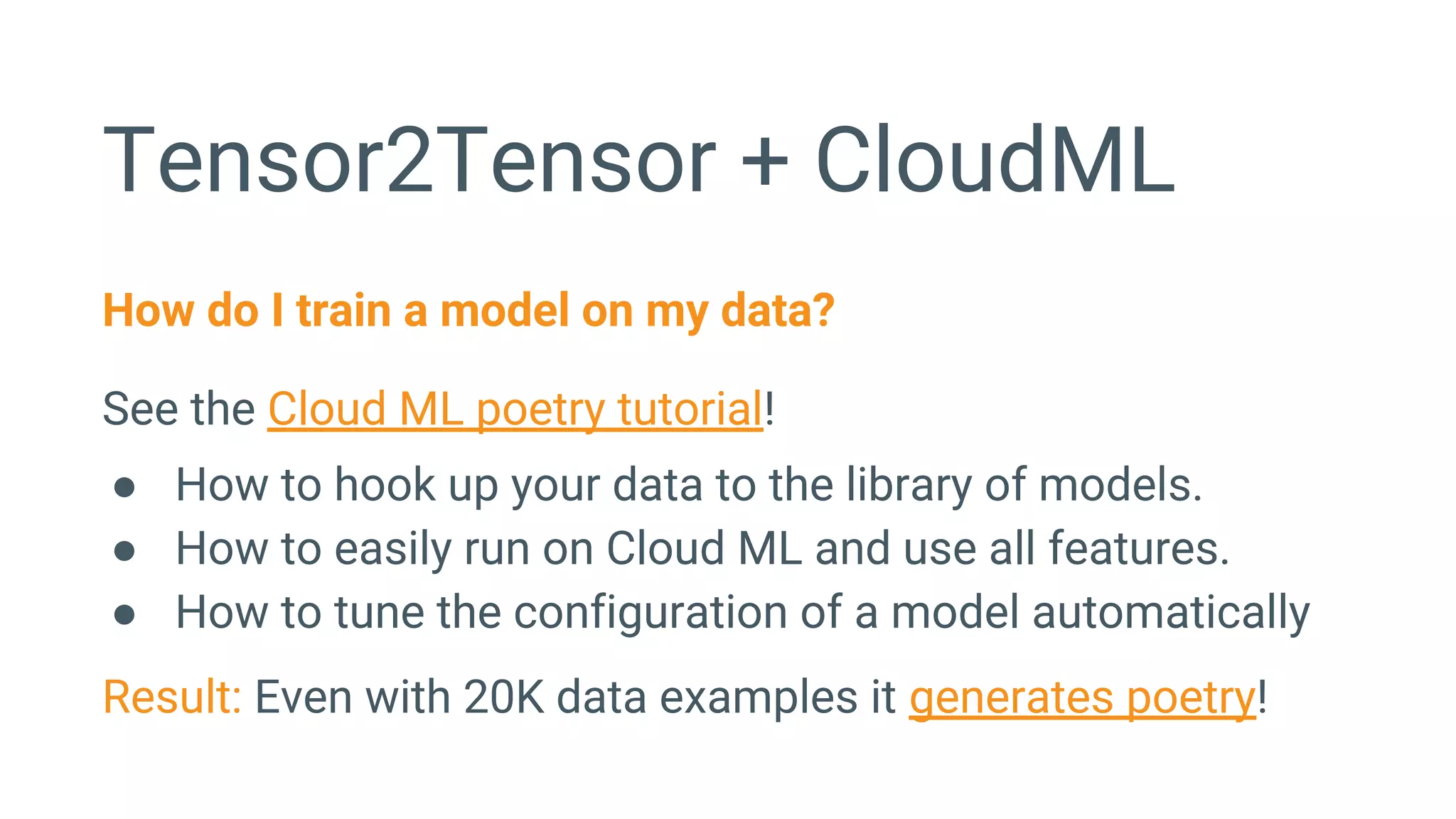 Tensor2Tensor + CloudML
How do I train a model on my data?
See the Cloud ML poetry tutorial!
● How to hook up your data to the library of models.
● How to easily run on Cloud ML and use all features.
● How to tune the configuration of a model automatically
Result: Even with 20K data examples it generates poetry!
 