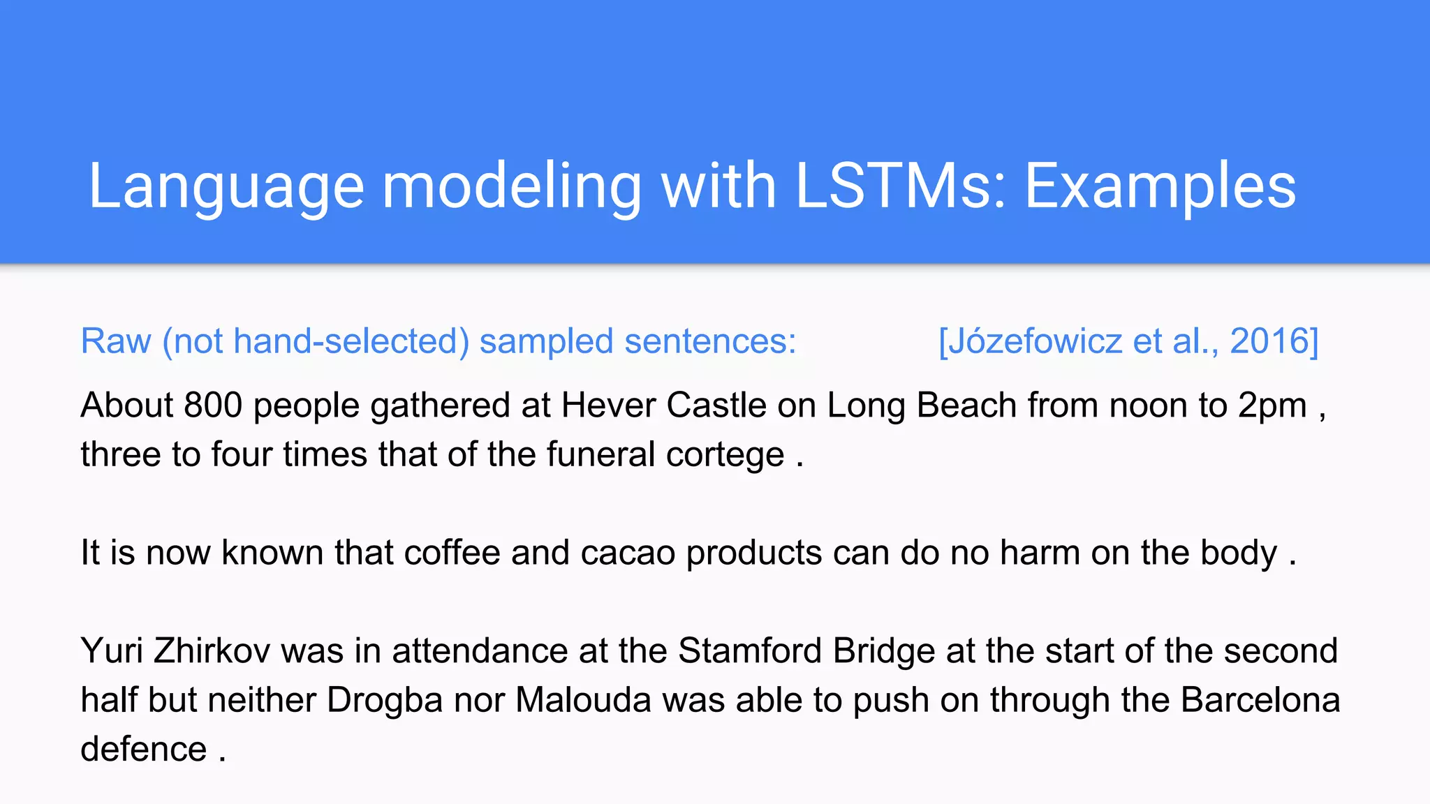 Language modeling with LSTMs: Examples
Raw (not hand-selected) sampled sentences: [Józefowicz et al., 2016]
About 800 people gathered at Hever Castle on Long Beach from noon to 2pm ,
three to four times that of the funeral cortege .
It is now known that coffee and cacao products can do no harm on the body .
Yuri Zhirkov was in attendance at the Stamford Bridge at the start of the second
half but neither Drogba nor Malouda was able to push on through the Barcelona
defence .
 