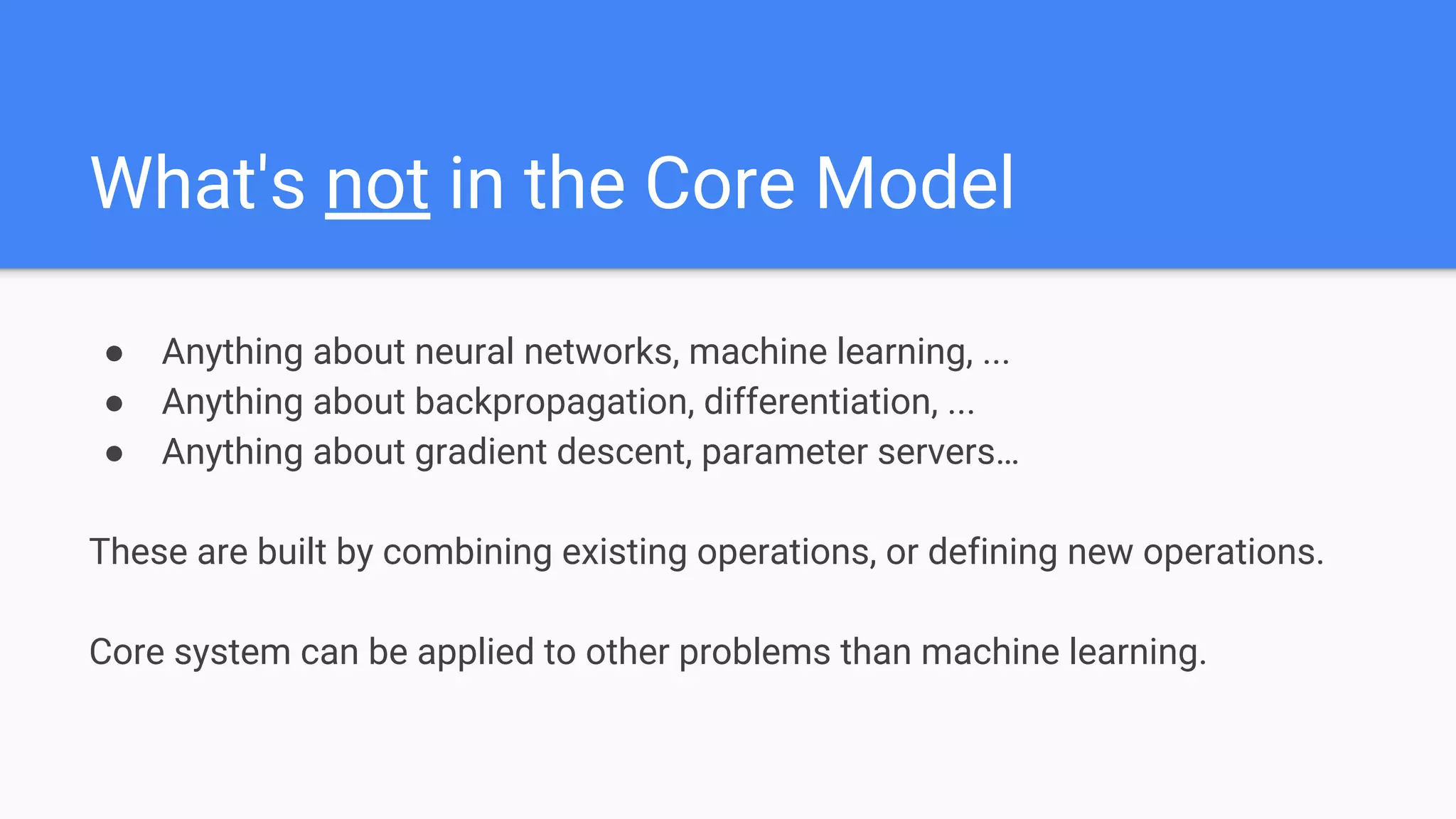 What's not in the Core Model
● Anything about neural networks, machine learning, ...
● Anything about backpropagation, differentiation, ...
● Anything about gradient descent, parameter servers…
These are built by combining existing operations, or defining new operations.
Core system can be applied to other problems than machine learning.
 