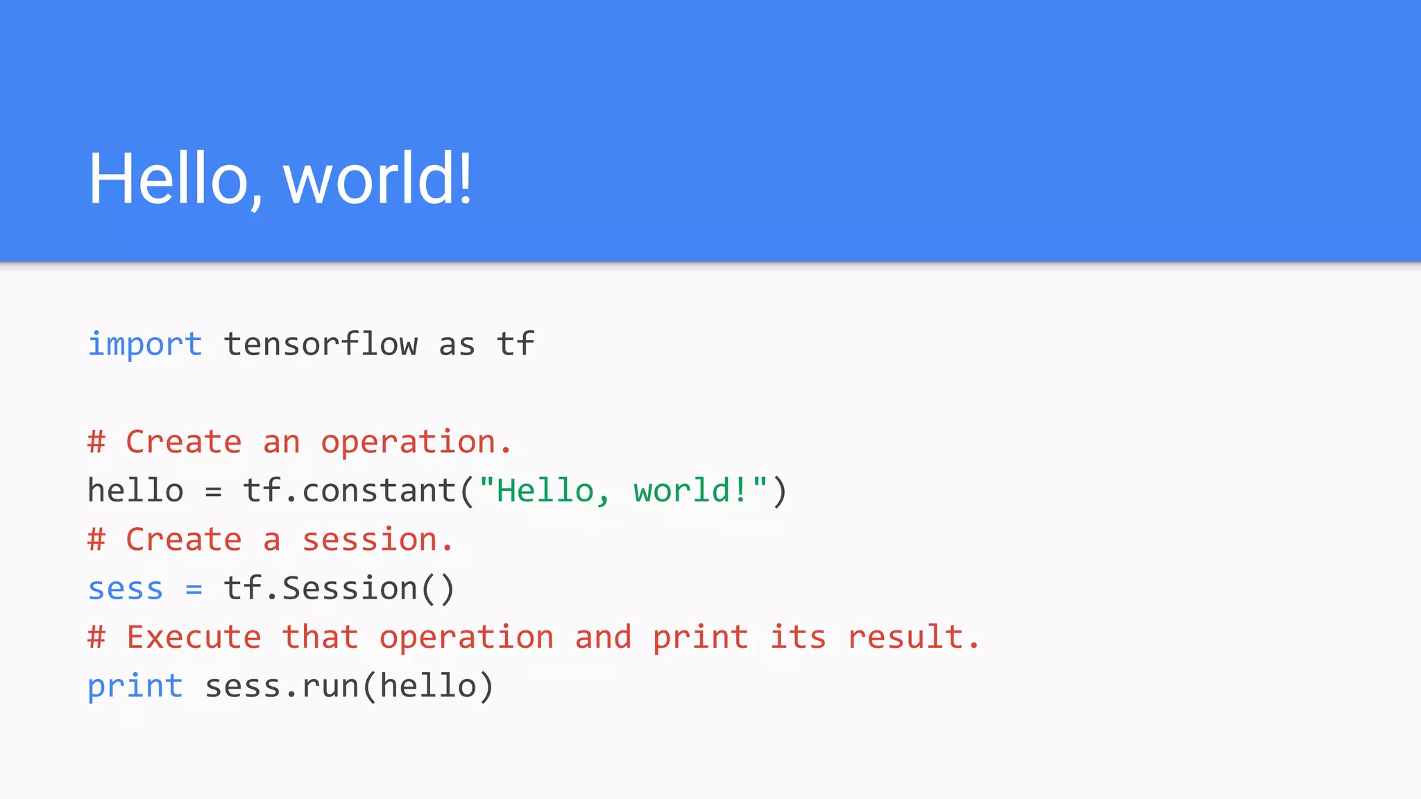 Hello, world!
import tensorflow as tf
# Create an operation.
hello = tf.constant("Hello, world!")
# Create a session.
sess = tf.Session()
# Execute that operation and print its result.
print sess.run(hello)
 