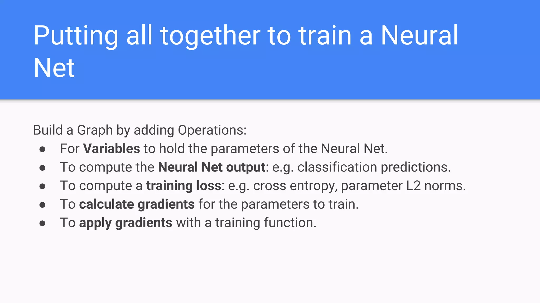 Putting all together to train a Neural
Net
Build a Graph by adding Operations:
● For Variables to hold the parameters of the Neural Net.
● To compute the Neural Net output: e.g. classification predictions.
● To compute a training loss: e.g. cross entropy, parameter L2 norms.
● To calculate gradients for the parameters to train.
● To apply gradients with a training function.
 